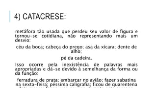 4) CATACRESE:
metáfora tão usada que perdeu seu valor de figura e
tornou-se cotidiana, não representando mais um
desvio:
céu da boca; cabeça do prego; asa da xícara; dente de
alho;
pé da cadeira.
Isso ocorre pela inexistência de palavras mais
apropriadas e dá-se devido à semelhança da forma ou
da função:
ferradura de prata; embarcar no avião; fazer sabatina
na sexta-feira; péssima caligrafia; ficou de quarentena
 