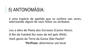 5) ANTONOMÁSIA:
é uma espécie de apelido que se confere aos seres,
valorizando algum de seus feitos ou atributos.
Leu a obra do Poeta dos Escravos (Castro Alves).
O Rei do Futebol fez mais de mil gols (Pelé).
Você gosta da Terra da Garoa (São Paulo)?
*Perífrase: determinar um local
 