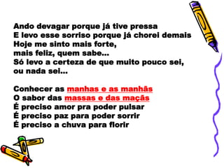 Ando devagar porque já tive pressa
E levo esse sorriso porque já chorei demais
Hoje me sinto mais forte,
mais feliz, quem sabe...
Só levo a certeza de que muito pouco sei,
ou nada sei...
Conhecer as manhas e as manhãs
O sabor das massas e das maçãs
É preciso amor pra poder pulsar
É preciso paz para poder sorrir
É preciso a chuva para florir
 
