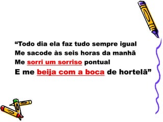 “Todo dia ela faz tudo sempre igual
Me sacode às seis horas da manhã
Me sorri um sorriso pontual
E me beija com a boca de hortelã”
 