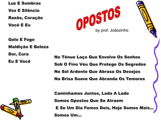 Luz E Sombras
Voz E Silêncio
Razão, Coração
Você E Eu
Gelo E Fogo
Maldição E Beleza
Dor, Cura
Eu E Você
No Tênue Laço Que Envolve Os Sonhos
Sob O Fino Véu Que Protege Os Segredos
No Sol Ardente Que Abrasa Os Desejos
Na Brisa Suave Que Abranda Os Temores
Caminhamos Juntos, Lado A Lado
Somos Opostos Que Se Atraem
E Se Um Dia Fomos Dois, Hoje Somos Mais...
Somos Um...
by prof. Joãozinho
 