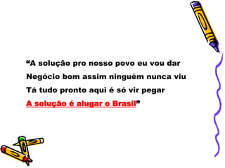“A solução pro nosso povo eu vou dar
Negócio bom assim ninguém nunca viu
Tá tudo pronto aqui é só vir pegar
A solução é alugar o Brasil”
 