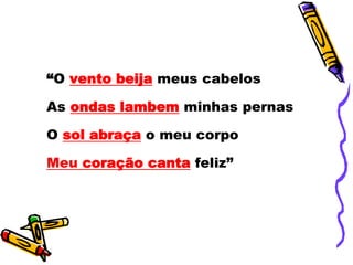 “O vento beija meus cabelos
As ondas lambem minhas pernas
O sol abraça o meu corpo
Meu coração canta feliz”
 