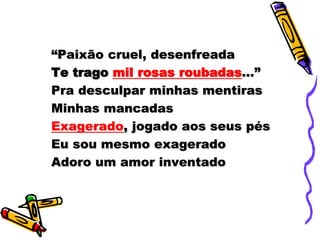 “Paixão cruel, desenfreada
Te trago mil rosas roubadas...”
Pra desculpar minhas mentiras
Minhas mancadas
Exagerado, jogado aos seus pés
Eu sou mesmo exagerado
Adoro um amor inventado
 