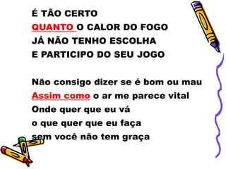 É TÃO CERTO
QUANTO O CALOR DO FOGO
JÁ NÃO TENHO ESCOLHA
E PARTICIPO DO SEU JOGO
Não consigo dizer se é bom ou mau
Assim como o ar me parece vital
Onde quer que eu vá
o que quer que eu faça
sem você não tem graça
 