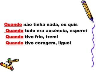 Quando não tinha nada, eu quis
Quando tudo era ausência, esperei
Quando tive frio, tremi
Quando tive coragem, liguei
 