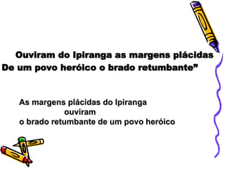 Ouviram do Ipiranga as margens plácidas
De um povo heróico o brado retumbante”
As margens plácidas do Ipiranga
ouviram
o brado retumbante de um povo heróico
 