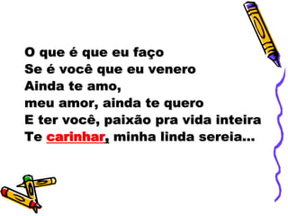 O que é que eu faço
Se é você que eu venero
Ainda te amo,
meu amor, ainda te quero
E ter você, paixão pra vida inteira
Te carinhar, minha linda sereia...
 