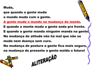 Muda,
que quando a gente muda
o mundo muda com a gente.
A gente muda o mundo na mudança da mente.
E quando a mente muda a gente anda pra frente.
E quando a gente manda ninguém manda na gente.
Na mudança de atitude não há mal que não se
mude nem doença sem cura.
Na mudança de postura a gente fica mais seguro,
na mudança do presente a gente molda o futuro!
 