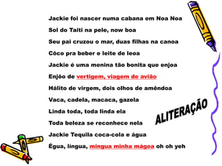 Jackie foi nascer numa cabana em Noa Noa
Sol do Taiti na pele, now boa
Seu pai cruzou o mar, duas filhas na canoa
Côco pra beber e leite de leoa
Jackie é uma menina tão bonita que enjoa
Enjôo de vertigem, viagem de avião
Hálito de virgem, dois olhos de amêndoa
Vaca, cadela, macaca, gazela
Linda toda, toda linda ela
Toda beleza se reconhece nela
Jackie Tequila coca-cola e água
Égua, língua, mingua minha mágoa oh oh yeh
 