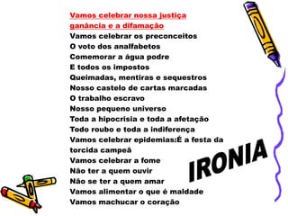 Vamos celebrar nossa justiça
ganância e a difamação
Vamos celebrar os preconceitos
O voto dos analfabetos
Comemorar a água podre
E todos os impostos
Queimadas, mentiras e sequestros
Nosso castelo de cartas marcadas
O trabalho escravo
Nosso pequeno universo
Toda a hipocrisia e toda a afetação
Todo roubo e toda a indiferença
Vamos celebrar epidemias:É a festa da
torcida campeã
Vamos celebrar a fome
Não ter a quem ouvir
Não se ter a quem amar
Vamos alimentar o que é maldade
Vamos machucar o coração
 