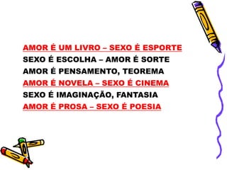 AMOR É UM LIVRO – SEXO É ESPORTE
SEXO É ESCOLHA – AMOR É SORTE
AMOR É PENSAMENTO, TEOREMA
AMOR É NOVELA – SEXO É CINEMA
SEXO É IMAGINAÇÃO, FANTASIA
AMOR É PROSA – SEXO É POESIA
 