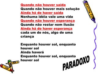 Quando não houver saída
Quando não houver mais solução
Ainda há de haver saída
Nenhuma idéia vale uma vida
Quando não houver esperança
Quando não restar nem ilusão
Ainda há de haver esperança
cada um de nós, algo de uma
criança
Enquanto houver sol, enquanto
houver sol
Ainda haverá
Enquanto houver sol, enquanto
houver sol
 