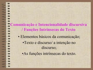 Comunicação e Intencionalidade discursiva
/ Funções Intrínsecas do Texto
• Elementos básicos da comunicação;
•Texto e discurso/ a intenção no
discurso;
•As funções intrínsecas do texto.
 