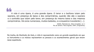 No trecho, de Machado de Assis, a vida é representada como um grande espetáculo em que
os instrumentos e os músicos representam as pessoas e os acontecimentos gerais que atuam
nesse espetáculo.
 