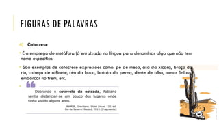 FIGURAS DE PALAVRAS
4) Catacrese
• É o emprego de metáfora já enraizada na língua para denominar algo que não tem
nome específico.
• São exemplos de catacrese expressões como: pé de mesa, asa da xícara, braço do
rio, cabeça de alfinete, céu da boca, batata da perna, dente de alho, tomar ônibus,
embarcar no trem, etc.
•
 