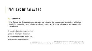 FIGURAS DE PALAVRAS
6) Sinestesia
• É a figura de linguagem que consiste na mistura de imagens ou sensações distintas
(audição, paladar, tato, visão e olfato), como você pode observar nos versos de
Drummond:
 