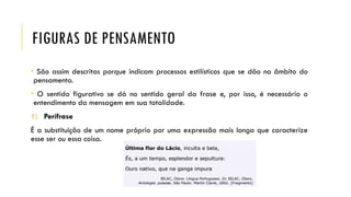 FIGURAS DE PENSAMENTO
• São assim descritas porque indicam processos estilísticos que se dão no âmbito do
pensamento.
• O sentido figurativo se dá no sentido geral da frase e, por isso, é necessário o
entendimento da mensagem em sua totalidade.
1) Perífrase
É a substituição de um nome próprio por uma expressão mais longa que caracterize
esse ser ou essa coisa.
 