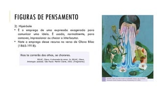 FIGURAS DE PENSAMENTO
2) Hipérbole
• É o emprego de uma expressão exagerada para
comunicar uma ideia. É usada, normalmente, para
comover, impressionar ou chocar o interlocutor.
• Note o emprego desse recurso no verso de Olavo Bilac
(1865-1918):
 