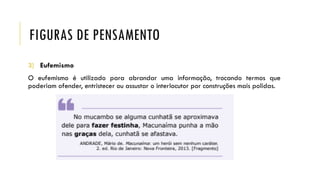 FIGURAS DE PENSAMENTO
3) Eufemismo
O eufemismo é utilizado para abrandar uma informação, trocando termos que
poderiam ofender, entristecer ou assustar o interlocutor por construções mais polidas.
 