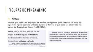 FIGURAS DE PENSAMENTO
4) Antítese
Ocorre por meio do emprego de termos antagônicos para reforçar a ideia de
oposição. Figura bastante utilizada durante o Barroco e que pode ser observada nos
versos de Gregório de Matos (1636-1696):
 