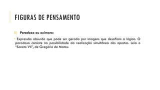 FIGURAS DE PENSAMENTO
5) Paradoxo ou oximoro:
• Expressão absurda que pode ser gerada por imagens que desafiam a lógica. O
paradoxo consiste na possibilidade da realização simultânea dos opostos. Leia o
“Soneto VII”, de Gregório de Matos:
 