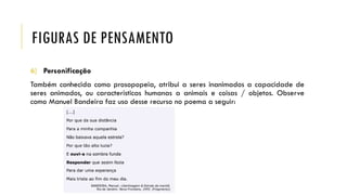 FIGURAS DE PENSAMENTO
6) Personificação
Também conhecida como prosopopeia, atribui a seres inanimados a capacidade de
seres animados, ou características humanas a animais e coisas / objetos. Observe
como Manuel Bandeira faz uso desse recurso no poema a seguir:
 