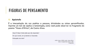 FIGURAS DE PENSAMENTO
8) Apóstrofe
É a interpelação da voz poética a pessoas, divindades ou coisas personificadas.
Imprime um tom de súplica e lamentação, como você pode observar no fragmento do
poema “Vozes d’África”, de Castro Alves:
 