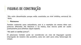 FIGURAS DE CONSTRUÇÃO
São assim denominadas porque estão associadas ao nível sintático, estrutural do
texto.
1) Pleonasmo
Também conhecido como redundância, pois é a repetição da mesma ideia com
palavras diferentes. Na literatura e na música, esse recurso pode ser usado
poeticamente para enfatizar algum aspecto.
“Me sorri um sorriso pontual”.
O pleonasmo também pode ser considerado um vício de linguagem quando
empregado de maneira não produtiva, como em: subir para cima, hemorragia de
sangue.
 