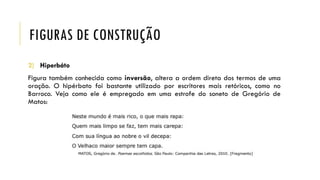 FIGURAS DE CONSTRUÇÃO
2) Hiperbáto
Figura também conhecida como inversão, altera a ordem direta dos termos de uma
oração. O hipérbato foi bastante utilizado por escritores mais retóricos, como no
Barroco. Veja como ele é empregado em uma estrofe do soneto de Gregório de
Matos:
 