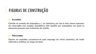 FIGURAS DE CONSTRUÇÃO
4) Assíndeto
Consiste na omissão de conjunções e / ou conectivos, por isso é mais comum aparecer
em construções com orações assindéticas (não ligadas por conjunções), nas quais os
elementos possuem mais autonomia de sentido.
5) Polissíndeto
Oposta ao assíndeto, caracteriza-se pelo emprego de vários conectivos, de modo
reiterado e enfático, ao longo do texto.
 
