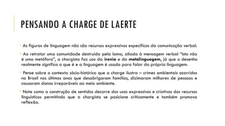 PENSANDO A CHARGE DE LAERTE
• As figuras de linguagem não são recursos expressivos específicos da comunicação verbal.
• Ao retratar uma comunidade destruída pela lama, aliada à mensagem verbal “Isto não
é uma metáfora”, a chargista faz uso da ironia e da metalinguagem, já que o desenho
realmente significa o que é e a linguagem é usada para falar da própria linguagem.
• Pense sobre o contexto sócio-histórico que a charge ilustra – crimes ambientais ocorridos
no Brasil nos últimos anos que desabrigaram famílias, dizimaram milhares de pessoas e
causaram danos irreparáveis ao meio ambiente.
• Note como a construção de sentidos decorre dos usos expressivos e criativos dos recursos
linguísticos permitindo que a chargista se posicione criticamente e também promova
reflexão.
 