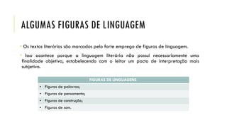 ALGUMAS FIGURAS DE LINGUAGEM
• Os textos literários são marcados pelo forte emprego de figuras de linguagem.
• Isso acontece porque a linguagem literária não possui necessariamente uma
finalidade objetiva, estabelecendo com o leitor um pacto de interpretação mais
subjetivo.
FIGURAS DE LINGUAGENS
• Figuras de palavras;
• Figuras de pensamento;
• Figuras de construção;
• Figuras de som.
 