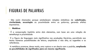 FIGURAS DE PALAVRAS
• São assim chamadas porque estabelecem relações simbólicas de substituição,
similaridade, associação ou proximidade entre as palavras, gerando efeitos
expressivos.
1) Metáfora
• É a comparação implícita entre dois elementos, com base em uma relação de
semelhança e proximidade
• É a figura de linguagem mais significativa nas produções literárias, permitindo aos
textos inúmeras possibilidades de leitura, ampliando o não dito, as sugestões e as
referências.
• A metáfora promove, desse modo, uma ruptura e um desvio com o padrão, ampliando
as possibilidades de significados para um mesmo significante.
 