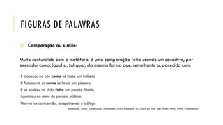 FIGURAS DE PALAVRAS
2) Comparação ou símile:
Muito confundida com a metáfora, é uma comparação feita usando um conectivo, por
exemplo: como, igual a, tal qual, da mesma forma que, semelhante a, parecido com.
 