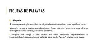 FIGURAS DE PALAVRAS
3) Alegoria
• É uma representação simbólica de algum elemento da cultura para significar outro.
• Alegoria da morte - representação de uma figura macabra segurando uma foice ou
a imagem de uma caveira, na cultura ocidental.
• Alegoria da justiça - uma mulher de olhos vendados (representando a
imparcialidade), segurando uma balança para poder “pesar” e julgar uma causa.
 