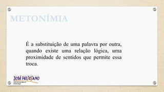 METONÍMIA
É a substituição de uma palavra por outra,
quando existe uma relação lógica, uma
proximidade de sentidos que permite essa
troca.
 