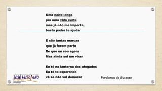 Uma noite longa
pra uma vida curta
mas já não me importa,
basta poder te ajudar
E são tantas marcas
que já fazem parte
Do que eu sou agora
Mas ainda sei me virar
Eu tô na lanterna dos afogados
Eu tô te esperando
vê se não vai demorar Paralamas do Sucesso
 