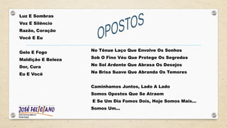Luz E Sombras
Voz E Silêncio
Razão, Coração
Você E Eu
Gelo E Fogo
Maldição E Beleza
Dor, Cura
Eu E Você
No Tênue Laço Que Envolve Os Sonhos
Sob O Fino Véu Que Protege Os Segredos
No Sol Ardente Que Abrasa Os Desejos
Na Brisa Suave Que Abranda Os Temores
Caminhamos Juntos, Lado A Lado
Somos Opostos Que Se Atraem
E Se Um Dia Fomos Dois, Hoje Somos Mais...
Somos Um...
 