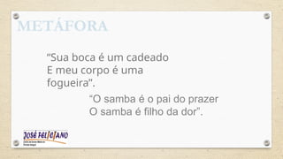 METÁFORA
“Sua boca é um cadeado
E meu corpo é uma
fogueira”.
“O samba é o pai do prazer
O samba é filho da dor”.
 