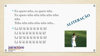 ALITERAÇÃO
• Eu quero tchu, eu quero tcha
Eu quero tchu tcha tcha tchu tchu
tcha
Tchu tcha tcha tchu tchu tcha...
• Lê lê! lê lê lê lê lê lê lê!
Lê lê lê lê lê lê lê lê lê!
Lê lê! lê lê lê lê lê lê lê!
Lê lê lê lê lê lê lê lê lê!
 