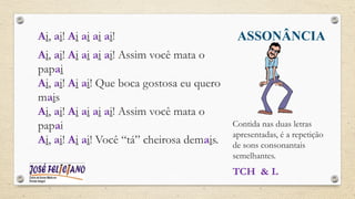 ASSONÂNCIA
Ai, ai! Ai ai ai ai!
Ai, ai! Ai ai ai ai! Assim você mata o
papai
Ai, ai! Ai ai! Que boca gostosa eu quero
mais
Ai, ai! Ai ai ai ai! Assim você mata o
papai
Ai, ai! Ai ai! Você “tá” cheirosa demais.
Contida nas duas letras
apresentadas, é a repetição
de sons consonantais
semelhantes.
TCH & L
 