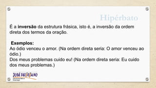 Hipérbato
É a inversão da estrutura frásica, isto é, a inversão da ordem
direta dos termos da oração.
Exemplos:
Ao ódio venceu o amor. (Na ordem direta seria: O amor venceu ao
ódio.)
Dos meus problemas cuido eu! (Na ordem direta seria: Eu cuido
dos meus problemas.)
 