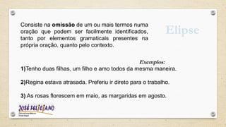 Elipse
Consiste na omissão de um ou mais termos numa
oração que podem ser facilmente identificados,
tanto por elementos gramaticais presentes na
própria oração, quanto pelo contexto.
Exemplos:
1)Tenho duas filhas, um filho e amo todos da mesma maneira.
2)Regina estava atrasada. Preferiu ir direto para o trabalho.
3) As rosas florescem em maio, as margaridas em agosto.
 