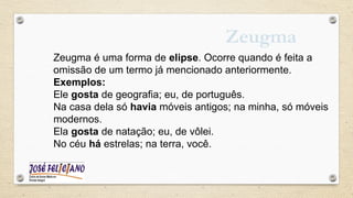 Zeugma
Zeugma é uma forma de elipse. Ocorre quando é feita a
omissão de um termo já mencionado anteriormente.
Exemplos:
Ele gosta de geografia; eu, de português.
Na casa dela só havia móveis antigos; na minha, só móveis
modernos.
Ela gosta de natação; eu, de vôlei.
No céu há estrelas; na terra, você.
 