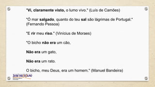 "Vi, claramente visto, o lumo vivo." (Luís de Camões)
"Ó mar salgado, quanto do teu sal são lágrimas de Portugal."
(Fernando Pessoa)
"E rir meu riso." (Vinícius de Moraes)
"O bicho não era um cão,
Não era um gato,
Não era um rato.
O bicho, meu Deus, era um homem." (Manuel Bandeira)
 