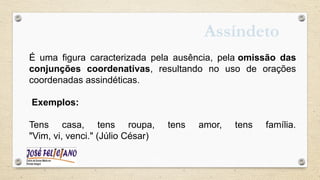 Assíndeto
É uma figura caracterizada pela ausência, pela omissão das
conjunções coordenativas, resultando no uso de orações
coordenadas assindéticas.
Exemplos:
Tens casa, tens roupa, tens amor, tens família.
"Vim, vi, venci." (Júlio César)
 