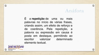 É a repetição de uma ou mais
palavras no início de várias frases,
criando assim, um efeito de reforço e
de coerência. Pela repetição, a
palavra ou expressão em causa é
posta em destaque, permitindo ao
escritor valorizar determinado
elemento textual.
Anáfora
 