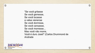 "Se você gritasse
Se você gemesse,
Se você tocasse
a valsa vienense
Se você dormisse,
Se você cansasse,
Se você morresse...
Mas você não morre,
Você é duro José!" (Carlos Drummond de
Andrade
 