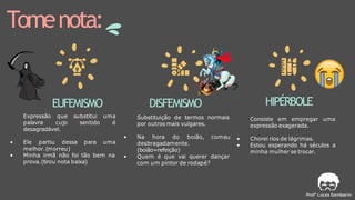 Tomenota:
EUFEMISMO
Expressão que substitui uma
palavra cujo sentido é
desagradável.
• Ele partiu dessa para uma
melhor.(morreu)
• Minha irmã não foi tão bem na
prova.(tirou nota baixa)
DISFEMISMO
Substituição de termos normais
por outros mais vulgares.
• Na hora do boião, comeu
desbragadamente.
(boião=refeição)
• Quem é que vai querer dançar
com um pintor de rodapé?
HIPÉRBOLE
Consiste em empregar uma
expressão exagerada.
• Chorei rios de lágrimas.
• Estou esperando há séculos a
minha mulher se trocar.
 
